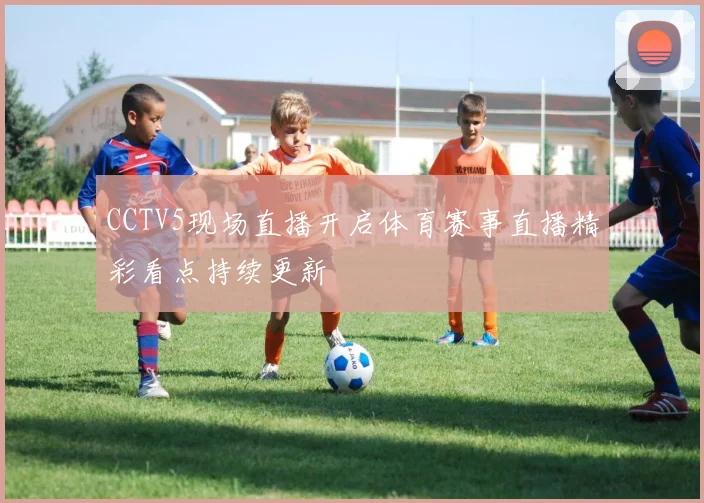 CCTV5现场直播开启体育赛事直播精彩看点持续更新
