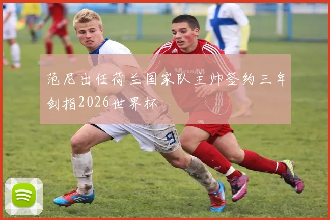 范尼出任荷兰国家队主帅签约三年剑指2026世界杯