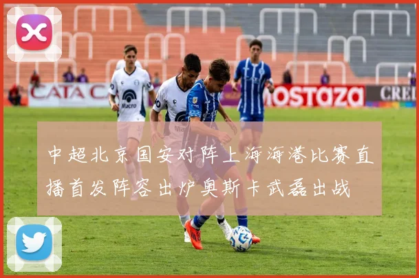 中超北京国安对阵上海海港比赛直播首发阵容出炉奥斯卡武磊出战