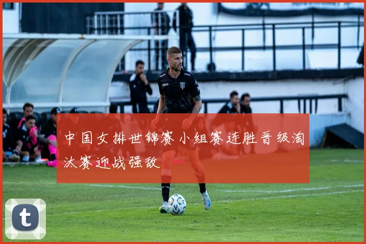 中国女排世锦赛小组赛连胜晋级淘汰赛迎战强敌