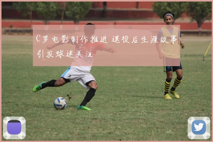 C罗电影制作推进 退役后生涯故事引发球迷关注