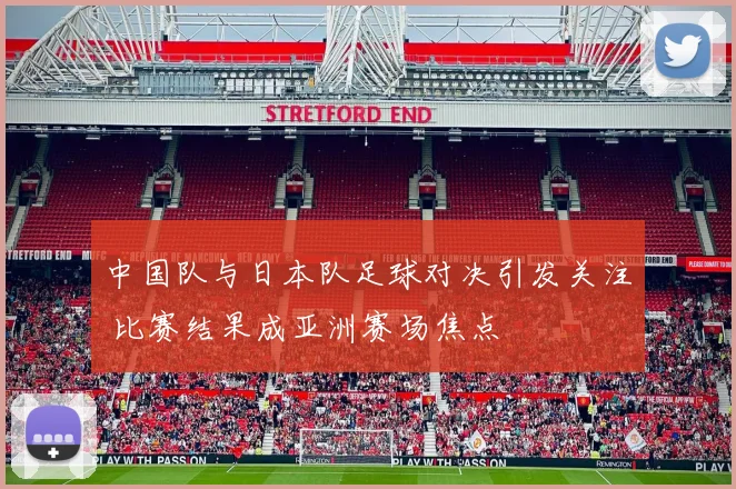中国队与日本队足球对决引发关注 比赛结果成亚洲赛场焦点
