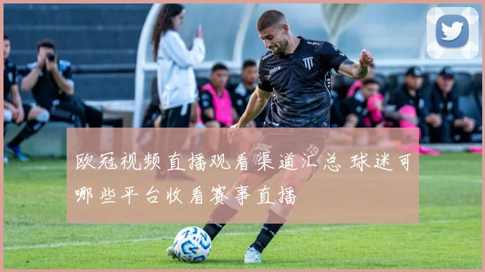 欧冠视频直播观看渠道汇总 球迷可哪些平台收看赛事直播