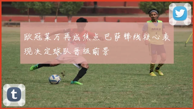 欧冠莱万再成焦点 巴萨锋线核心表现决定球队晋级前景