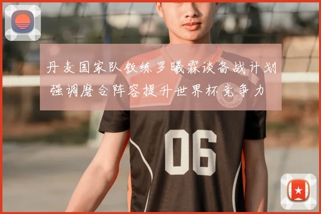 丹麦国家队教练罗曦霖谈备战计划 强调磨合阵容提升世界杯竞争力