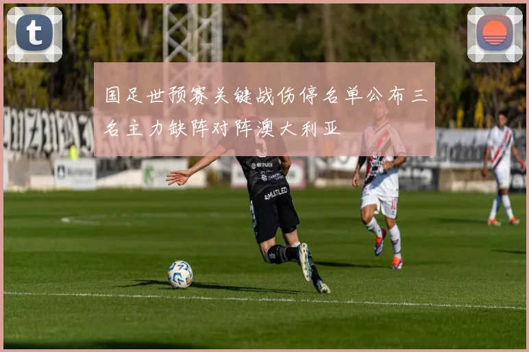 国足世预赛关键战伤停名单公布三名主力缺阵对阵澳大利亚