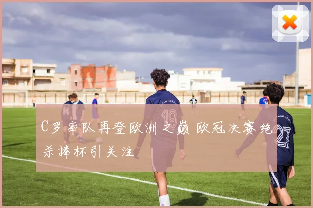 C罗率队再登欧洲之巅 欧冠决赛绝杀捧杯引关注