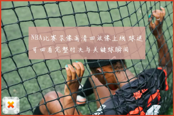 NBA比赛录像高清回放像上线 球迷可回看完整对决与关键球瞬间