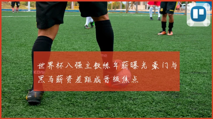 世界杯八强主教练年薪曝光 豪门与黑马薪资差距成晋级焦点