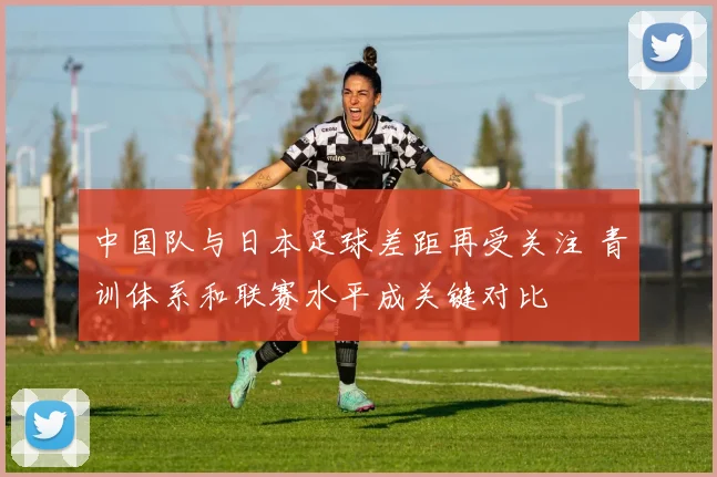 中国队与日本足球差距再受关注 青训体系和联赛水平成关键对比