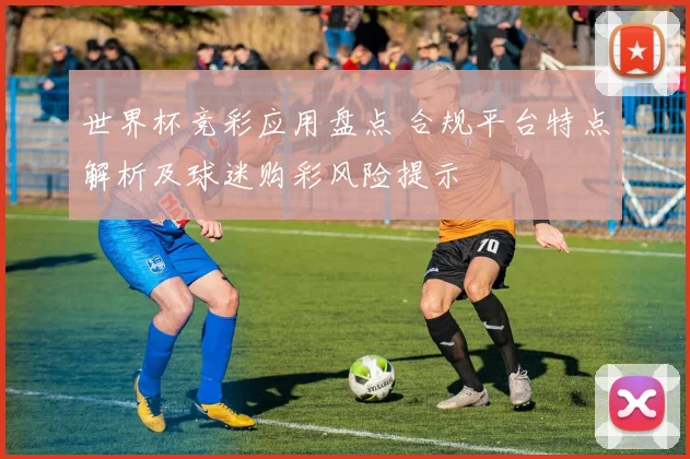 世界杯竞彩应用盘点 合规平台特点解析及球迷购彩风险提示