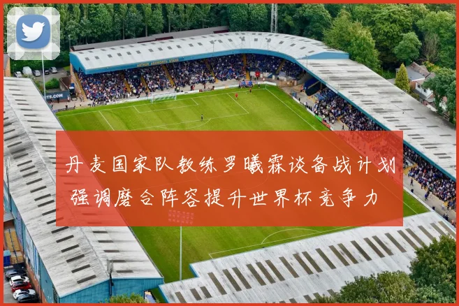 丹麦国家队教练罗曦霖谈备战计划 强调磨合阵容提升世界杯竞争力