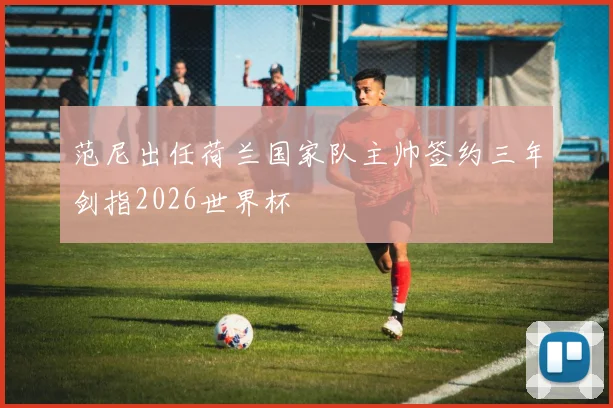 范尼出任荷兰国家队主帅签约三年剑指2026世界杯