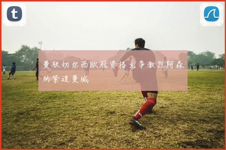 曼联切尔西欧冠资格竞争激烈阿森纳紧追曼城