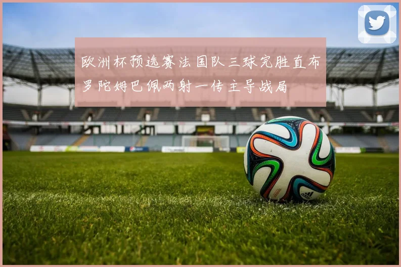 欧洲杯预选赛法国队三球完胜直布罗陀姆巴佩两射一传主导战局