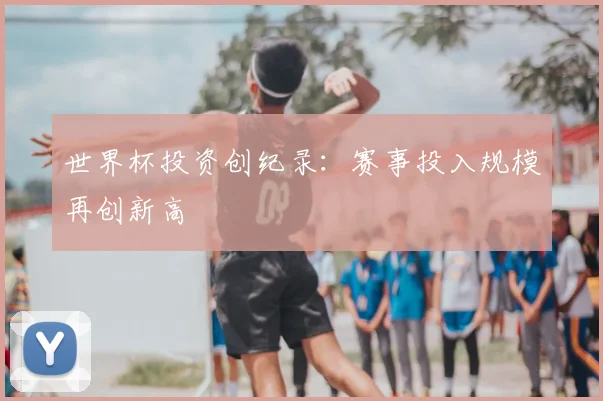 世界杯投资创纪录:赛事投入规模再创新高