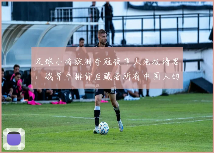 足球小将欧洲夺冠夜华人老板请客,战斧牛排背后藏着所有中国人的骨气