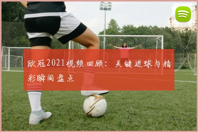 欧冠2021视频回顾:关键进球与精彩瞬间盘点