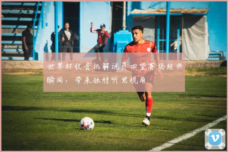 世界杯收音机解说员回望赛场经典瞬间，带来独特听觉视角