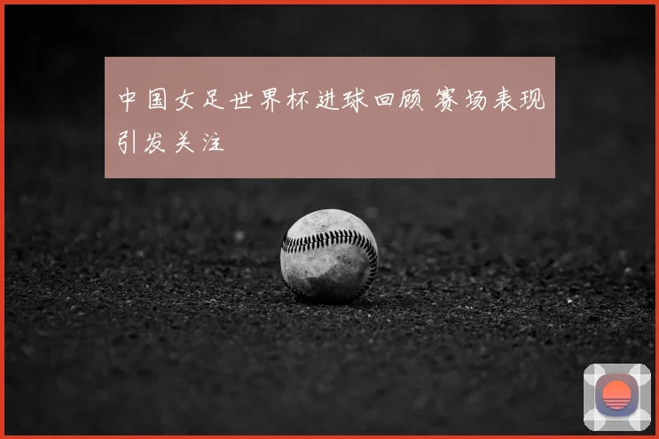 中国女足世界杯进球回顾 赛场表现引发关注