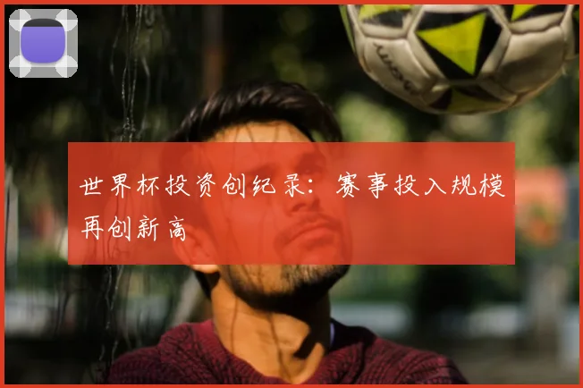 世界杯投资创纪录:赛事投入规模再创新高
