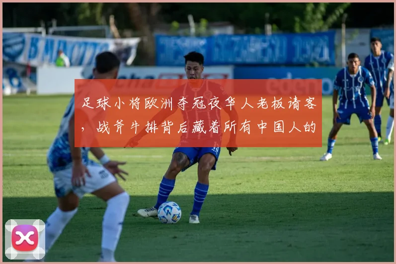 足球小将欧洲夺冠夜华人老板请客，战斧牛排背后藏着所有中国人的骨气
