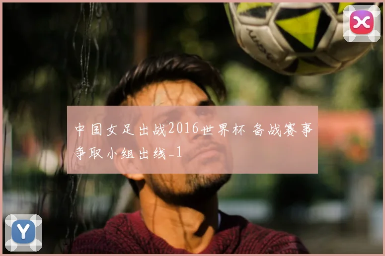 中国女足出战2016世界杯 备战赛事争取小组出线_1